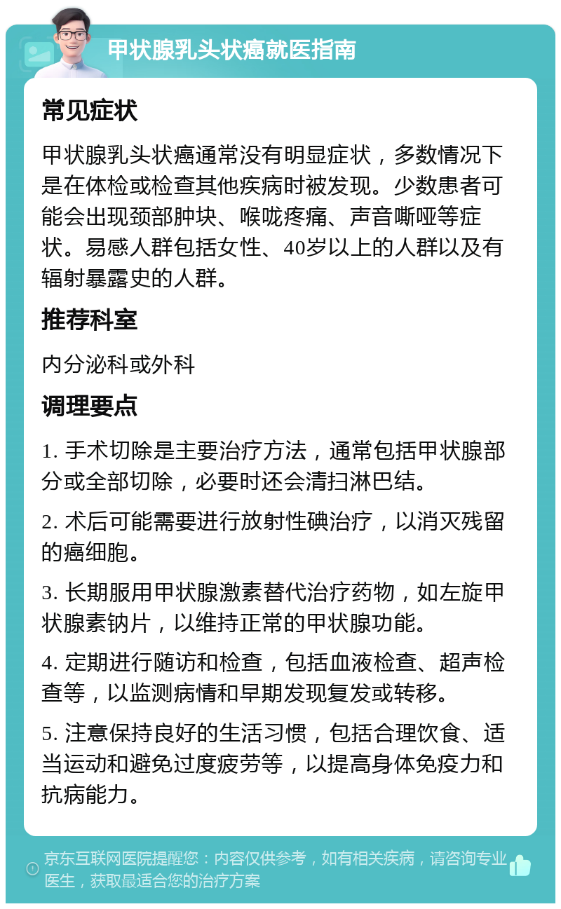 甲状腺乳头状癌就医指南 常见症状 甲状腺乳头状癌通常没有明显症状，多数情况下是在体检或检查其他疾病时被发现。少数患者可能会出现颈部肿块、喉咙疼痛、声音嘶哑等症状。易感人群包括女性、40岁以上的人群以及有辐射暴露史的人群。 推荐科室 内分泌科或外科 调理要点 1. 手术切除是主要治疗方法，通常包括甲状腺部分或全部切除，必要时还会清扫淋巴结。 2. 术后可能需要进行放射性碘治疗，以消灭残留的癌细胞。 3. 长期服用甲状腺激素替代治疗药物，如左旋甲状腺素钠片，以维持正常的甲状腺功能。 4. 定期进行随访和检查，包括血液检查、超声检查等，以监测病情和早期发现复发或转移。 5. 注意保持良好的生活习惯，包括合理饮食、适当运动和避免过度疲劳等，以提高身体免疫力和抗病能力。