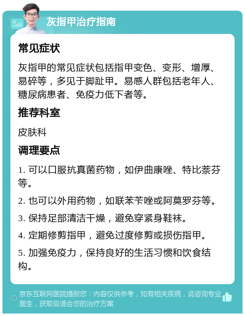 灰指甲治疗指南 常见症状 灰指甲的常见症状包括指甲变色、变形、增厚、易碎等，多见于脚趾甲。易感人群包括老年人、糖尿病患者、免疫力低下者等。 推荐科室 皮肤科 调理要点 1. 可以口服抗真菌药物，如伊曲康唑、特比萘芬等。 2. 也可以外用药物，如联苯苄唑或阿莫罗芬等。 3. 保持足部清洁干燥，避免穿紧身鞋袜。 4. 定期修剪指甲，避免过度修剪或损伤指甲。 5. 加强免疫力，保持良好的生活习惯和饮食结构。