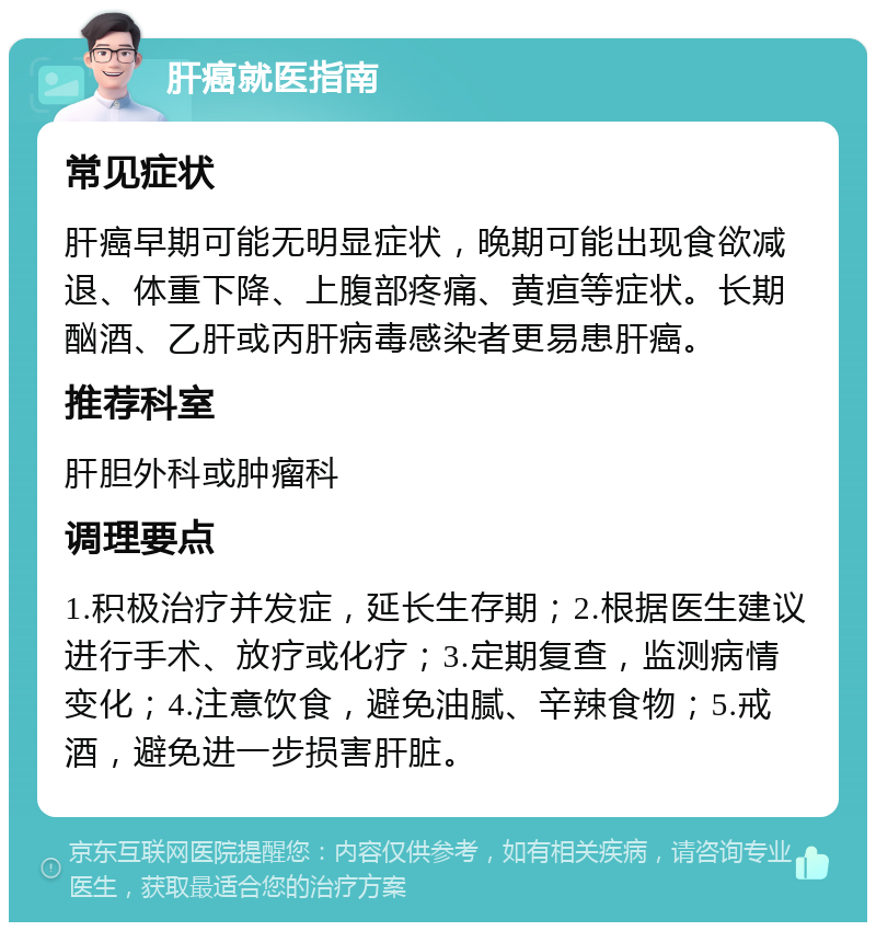 肝癌就医指南 常见症状 肝癌早期可能无明显症状，晚期可能出现食欲减退、体重下降、上腹部疼痛、黄疸等症状。长期酗酒、乙肝或丙肝病毒感染者更易患肝癌。 推荐科室 肝胆外科或肿瘤科 调理要点 1.积极治疗并发症，延长生存期；2.根据医生建议进行手术、放疗或化疗；3.定期复查，监测病情变化；4.注意饮食，避免油腻、辛辣食物；5.戒酒，避免进一步损害肝脏。