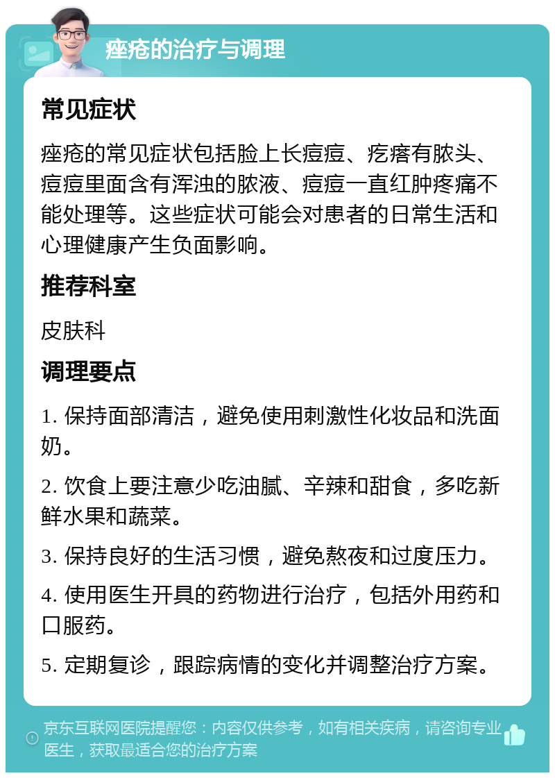 痤疮的治疗与调理 常见症状 痤疮的常见症状包括脸上长痘痘、疙瘩有脓头、痘痘里面含有浑浊的脓液、痘痘一直红肿疼痛不能处理等。这些症状可能会对患者的日常生活和心理健康产生负面影响。 推荐科室 皮肤科 调理要点 1. 保持面部清洁，避免使用刺激性化妆品和洗面奶。 2. 饮食上要注意少吃油腻、辛辣和甜食，多吃新鲜水果和蔬菜。 3. 保持良好的生活习惯，避免熬夜和过度压力。 4. 使用医生开具的药物进行治疗，包括外用药和口服药。 5. 定期复诊，跟踪病情的变化并调整治疗方案。