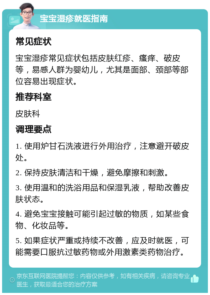 宝宝湿疹就医指南 常见症状 宝宝湿疹常见症状包括皮肤红疹、瘙痒、破皮等，易感人群为婴幼儿，尤其是面部、颈部等部位容易出现症状。 推荐科室 皮肤科 调理要点 1. 使用炉甘石洗液进行外用治疗，注意避开破皮处。 2. 保持皮肤清洁和干燥，避免摩擦和刺激。 3. 使用温和的洗浴用品和保湿乳液，帮助改善皮肤状态。 4. 避免宝宝接触可能引起过敏的物质，如某些食物、化妆品等。 5. 如果症状严重或持续不改善，应及时就医，可能需要口服抗过敏药物或外用激素类药物治疗。