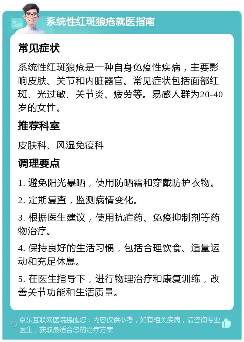 系统性红斑狼疮就医指南 常见症状 系统性红斑狼疮是一种自身免疫性疾病，主要影响皮肤、关节和内脏器官。常见症状包括面部红斑、光过敏、关节炎、疲劳等。易感人群为20-40岁的女性。 推荐科室 皮肤科、风湿免疫科 调理要点 1. 避免阳光暴晒，使用防晒霜和穿戴防护衣物。 2. 定期复查，监测病情变化。 3. 根据医生建议，使用抗疟药、免疫抑制剂等药物治疗。 4. 保持良好的生活习惯，包括合理饮食、适量运动和充足休息。 5. 在医生指导下，进行物理治疗和康复训练，改善关节功能和生活质量。