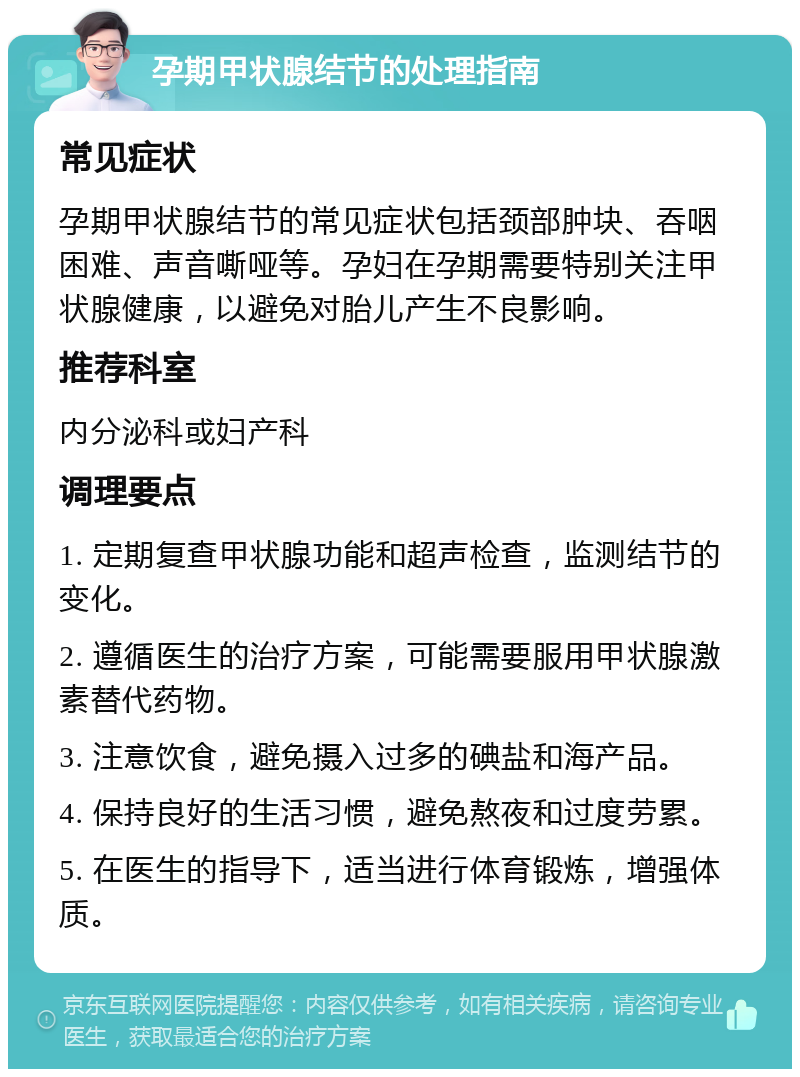 孕期甲状腺结节的处理指南 常见症状 孕期甲状腺结节的常见症状包括颈部肿块、吞咽困难、声音嘶哑等。孕妇在孕期需要特别关注甲状腺健康，以避免对胎儿产生不良影响。 推荐科室 内分泌科或妇产科 调理要点 1. 定期复查甲状腺功能和超声检查，监测结节的变化。 2. 遵循医生的治疗方案，可能需要服用甲状腺激素替代药物。 3. 注意饮食，避免摄入过多的碘盐和海产品。 4. 保持良好的生活习惯，避免熬夜和过度劳累。 5. 在医生的指导下，适当进行体育锻炼，增强体质。