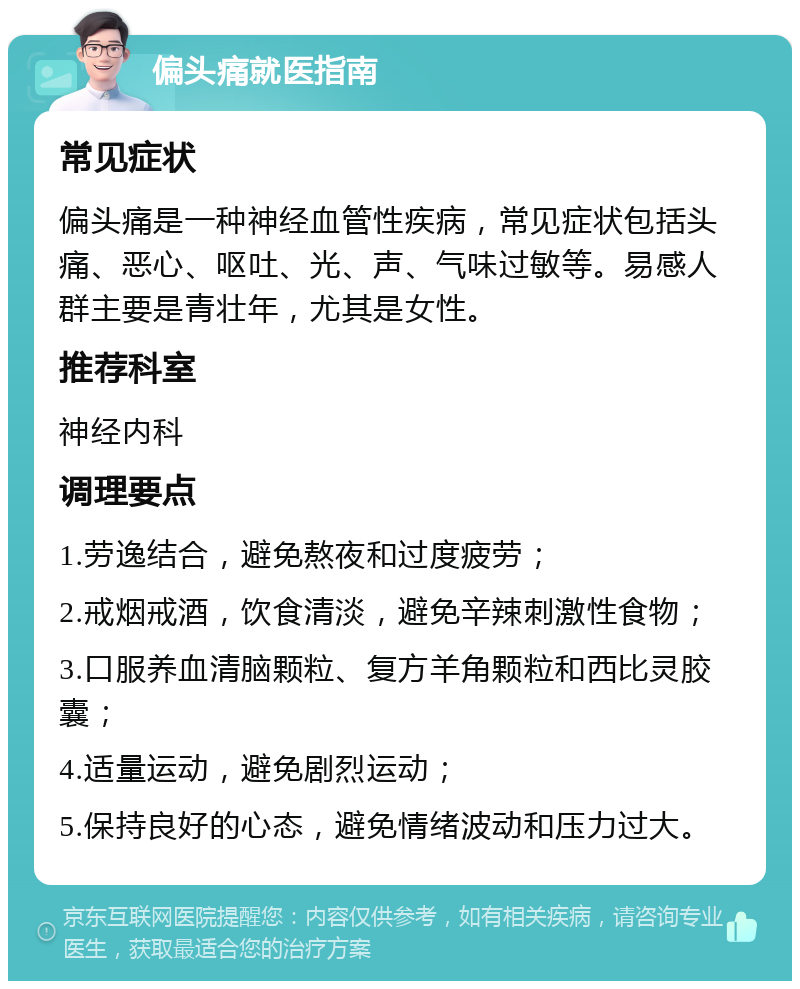 偏头痛就医指南 常见症状 偏头痛是一种神经血管性疾病，常见症状包括头痛、恶心、呕吐、光、声、气味过敏等。易感人群主要是青壮年，尤其是女性。 推荐科室 神经内科 调理要点 1.劳逸结合，避免熬夜和过度疲劳； 2.戒烟戒酒，饮食清淡，避免辛辣刺激性食物； 3.口服养血清脑颗粒、复方羊角颗粒和西比灵胶囊； 4.适量运动，避免剧烈运动； 5.保持良好的心态，避免情绪波动和压力过大。