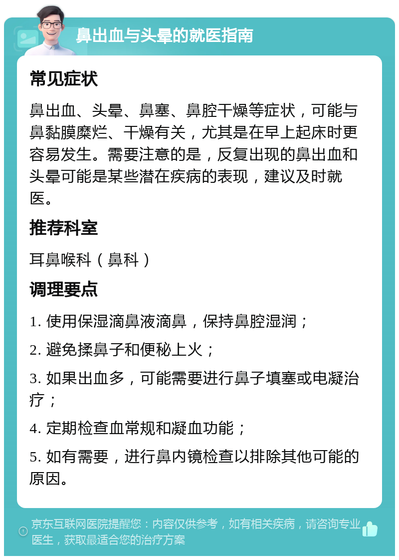 鼻出血与头晕的就医指南 常见症状 鼻出血、头晕、鼻塞、鼻腔干燥等症状，可能与鼻黏膜糜烂、干燥有关，尤其是在早上起床时更容易发生。需要注意的是，反复出现的鼻出血和头晕可能是某些潜在疾病的表现，建议及时就医。 推荐科室 耳鼻喉科（鼻科） 调理要点 1. 使用保湿滴鼻液滴鼻，保持鼻腔湿润； 2. 避免揉鼻子和便秘上火； 3. 如果出血多，可能需要进行鼻子填塞或电凝治疗； 4. 定期检查血常规和凝血功能； 5. 如有需要，进行鼻内镜检查以排除其他可能的原因。