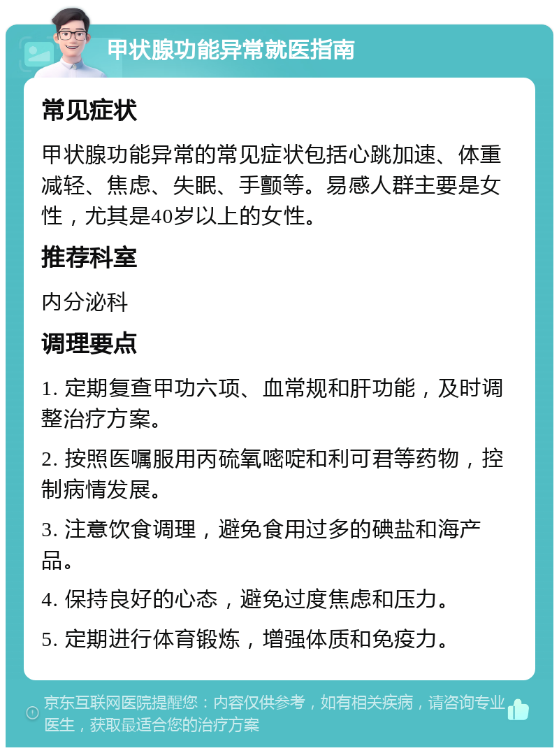 甲状腺功能异常就医指南 常见症状 甲状腺功能异常的常见症状包括心跳加速、体重减轻、焦虑、失眠、手颤等。易感人群主要是女性，尤其是40岁以上的女性。 推荐科室 内分泌科 调理要点 1. 定期复查甲功六项、血常规和肝功能，及时调整治疗方案。 2. 按照医嘱服用丙硫氧嘧啶和利可君等药物，控制病情发展。 3. 注意饮食调理，避免食用过多的碘盐和海产品。 4. 保持良好的心态，避免过度焦虑和压力。 5. 定期进行体育锻炼，增强体质和免疫力。