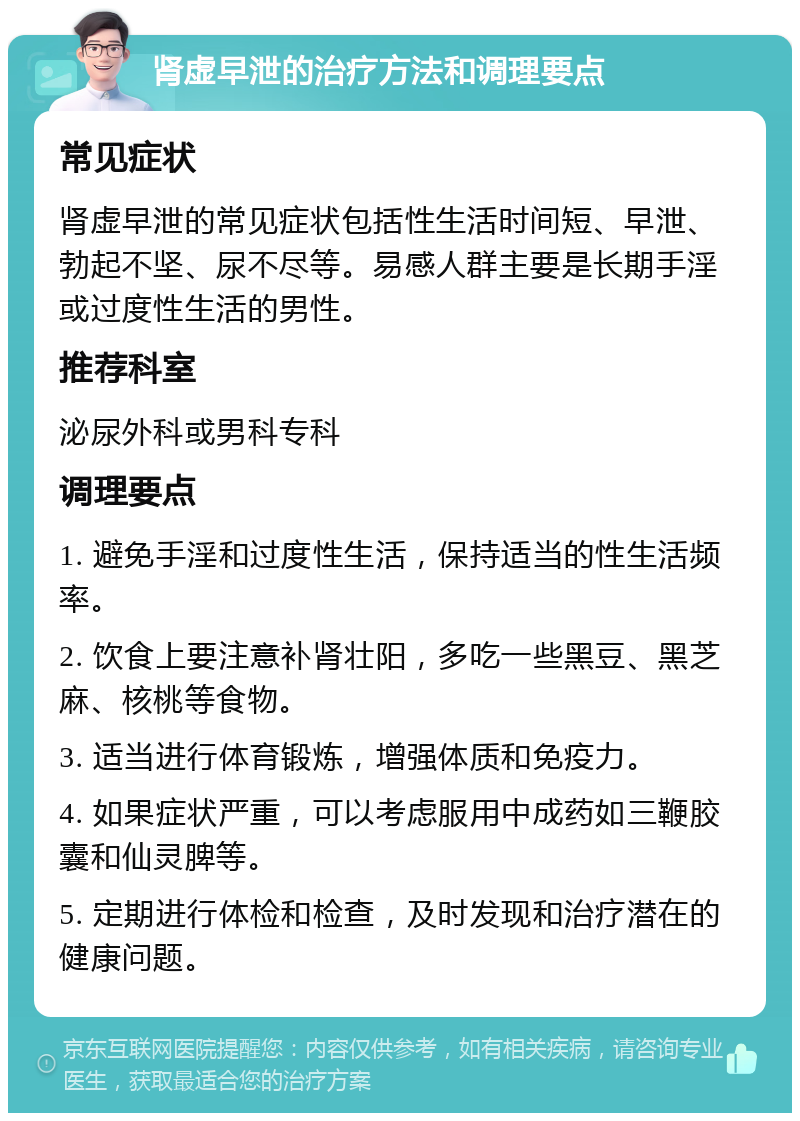 肾虚早泄的治疗方法和调理要点 常见症状 肾虚早泄的常见症状包括性生活时间短、早泄、勃起不坚、尿不尽等。易感人群主要是长期手淫或过度性生活的男性。 推荐科室 泌尿外科或男科专科 调理要点 1. 避免手淫和过度性生活，保持适当的性生活频率。 2. 饮食上要注意补肾壮阳，多吃一些黑豆、黑芝麻、核桃等食物。 3. 适当进行体育锻炼，增强体质和免疫力。 4. 如果症状严重，可以考虑服用中成药如三鞭胶囊和仙灵脾等。 5. 定期进行体检和检查，及时发现和治疗潜在的健康问题。