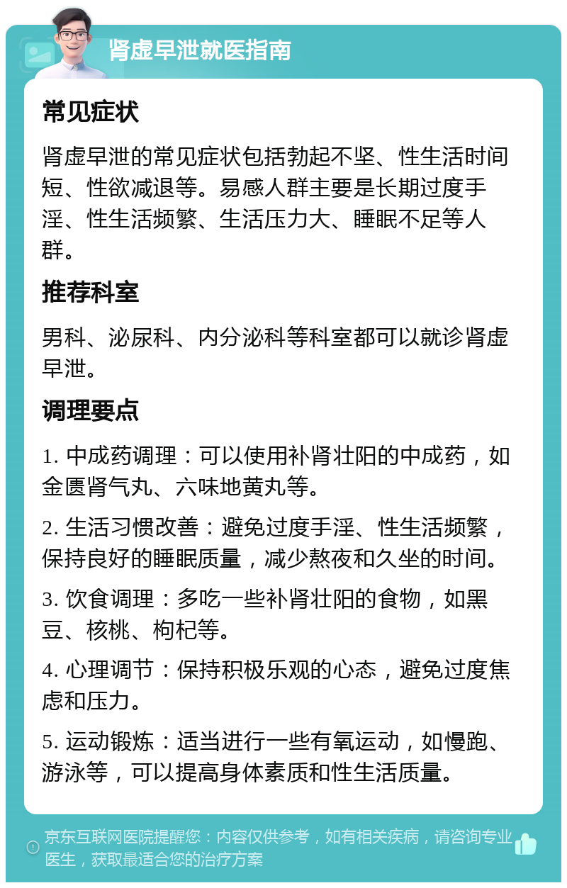 肾虚早泄就医指南 常见症状 肾虚早泄的常见症状包括勃起不坚、性生活时间短、性欲减退等。易感人群主要是长期过度手淫、性生活频繁、生活压力大、睡眠不足等人群。 推荐科室 男科、泌尿科、内分泌科等科室都可以就诊肾虚早泄。 调理要点 1. 中成药调理：可以使用补肾壮阳的中成药，如金匮肾气丸、六味地黄丸等。 2. 生活习惯改善：避免过度手淫、性生活频繁，保持良好的睡眠质量，减少熬夜和久坐的时间。 3. 饮食调理：多吃一些补肾壮阳的食物，如黑豆、核桃、枸杞等。 4. 心理调节：保持积极乐观的心态，避免过度焦虑和压力。 5. 运动锻炼：适当进行一些有氧运动，如慢跑、游泳等，可以提高身体素质和性生活质量。