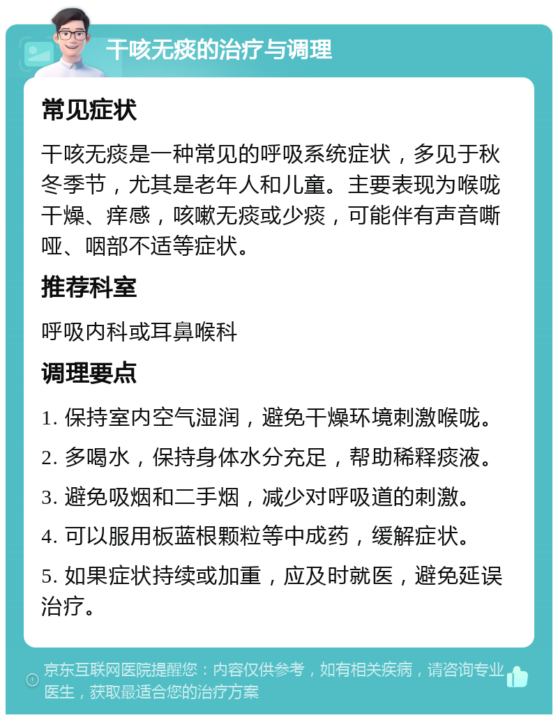 干咳无痰的治疗与调理 常见症状 干咳无痰是一种常见的呼吸系统症状，多见于秋冬季节，尤其是老年人和儿童。主要表现为喉咙干燥、痒感，咳嗽无痰或少痰，可能伴有声音嘶哑、咽部不适等症状。 推荐科室 呼吸内科或耳鼻喉科 调理要点 1. 保持室内空气湿润，避免干燥环境刺激喉咙。 2. 多喝水，保持身体水分充足，帮助稀释痰液。 3. 避免吸烟和二手烟，减少对呼吸道的刺激。 4. 可以服用板蓝根颗粒等中成药，缓解症状。 5. 如果症状持续或加重，应及时就医，避免延误治疗。