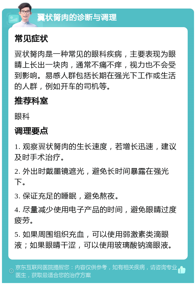 翼状胬肉的诊断与调理 常见症状 翼状胬肉是一种常见的眼科疾病，主要表现为眼睛上长出一块肉，通常不痛不痒，视力也不会受到影响。易感人群包括长期在强光下工作或生活的人群，例如开车的司机等。 推荐科室 眼科 调理要点 1. 观察翼状胬肉的生长速度，若增长迅速，建议及时手术治疗。 2. 外出时戴墨镜遮光，避免长时间暴露在强光下。 3. 保证充足的睡眠，避免熬夜。 4. 尽量减少使用电子产品的时间，避免眼睛过度疲劳。 5. 如果周围组织充血，可以使用弱激素类滴眼液；如果眼睛干涩，可以使用玻璃酸钠滴眼液。