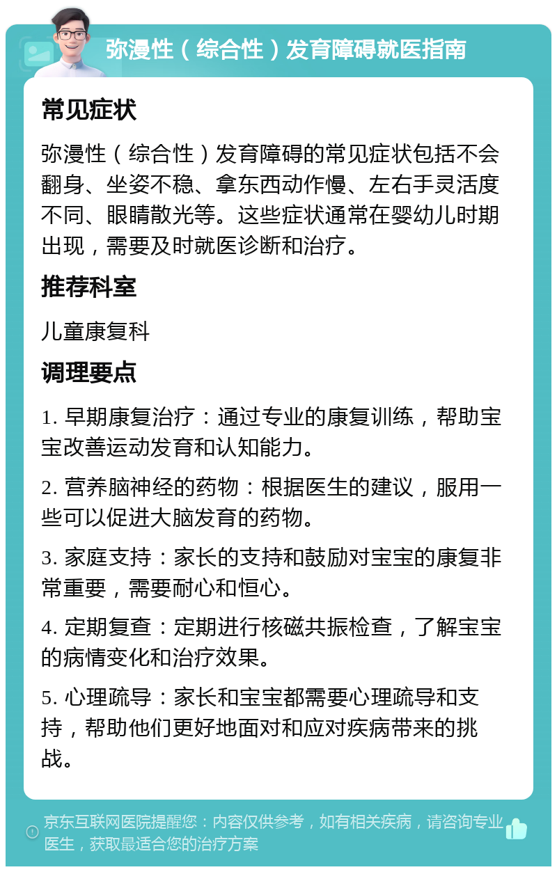 弥漫性（综合性）发育障碍就医指南 常见症状 弥漫性（综合性）发育障碍的常见症状包括不会翻身、坐姿不稳、拿东西动作慢、左右手灵活度不同、眼睛散光等。这些症状通常在婴幼儿时期出现，需要及时就医诊断和治疗。 推荐科室 儿童康复科 调理要点 1. 早期康复治疗：通过专业的康复训练，帮助宝宝改善运动发育和认知能力。 2. 营养脑神经的药物：根据医生的建议，服用一些可以促进大脑发育的药物。 3. 家庭支持：家长的支持和鼓励对宝宝的康复非常重要，需要耐心和恒心。 4. 定期复查：定期进行核磁共振检查，了解宝宝的病情变化和治疗效果。 5. 心理疏导：家长和宝宝都需要心理疏导和支持，帮助他们更好地面对和应对疾病带来的挑战。