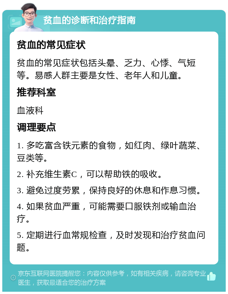 贫血的诊断和治疗指南 贫血的常见症状 贫血的常见症状包括头晕、乏力、心悸、气短等。易感人群主要是女性、老年人和儿童。 推荐科室 血液科 调理要点 1. 多吃富含铁元素的食物，如红肉、绿叶蔬菜、豆类等。 2. 补充维生素C，可以帮助铁的吸收。 3. 避免过度劳累，保持良好的休息和作息习惯。 4. 如果贫血严重，可能需要口服铁剂或输血治疗。 5. 定期进行血常规检查，及时发现和治疗贫血问题。