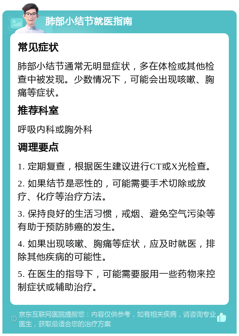 肺部小结节就医指南 常见症状 肺部小结节通常无明显症状，多在体检或其他检查中被发现。少数情况下，可能会出现咳嗽、胸痛等症状。 推荐科室 呼吸内科或胸外科 调理要点 1. 定期复查，根据医生建议进行CT或X光检查。 2. 如果结节是恶性的，可能需要手术切除或放疗、化疗等治疗方法。 3. 保持良好的生活习惯，戒烟、避免空气污染等有助于预防肺癌的发生。 4. 如果出现咳嗽、胸痛等症状，应及时就医，排除其他疾病的可能性。 5. 在医生的指导下，可能需要服用一些药物来控制症状或辅助治疗。