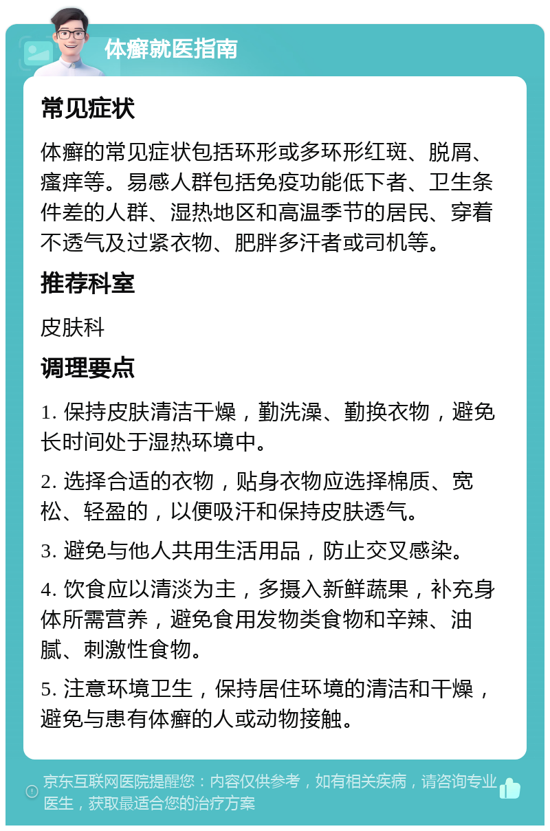 体癣就医指南 常见症状 体癣的常见症状包括环形或多环形红斑、脱屑、瘙痒等。易感人群包括免疫功能低下者、卫生条件差的人群、湿热地区和高温季节的居民、穿着不透气及过紧衣物、肥胖多汗者或司机等。 推荐科室 皮肤科 调理要点 1. 保持皮肤清洁干燥，勤洗澡、勤换衣物，避免长时间处于湿热环境中。 2. 选择合适的衣物，贴身衣物应选择棉质、宽松、轻盈的，以便吸汗和保持皮肤透气。 3. 避免与他人共用生活用品，防止交叉感染。 4. 饮食应以清淡为主，多摄入新鲜蔬果，补充身体所需营养，避免食用发物类食物和辛辣、油腻、刺激性食物。 5. 注意环境卫生，保持居住环境的清洁和干燥，避免与患有体癣的人或动物接触。