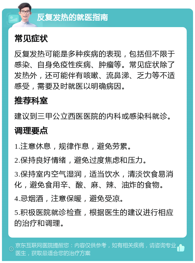 反复发热的就医指南 常见症状 反复发热可能是多种疾病的表现，包括但不限于感染、自身免疫性疾病、肿瘤等。常见症状除了发热外，还可能伴有咳嗽、流鼻涕、乏力等不适感受，需要及时就医以明确病因。 推荐科室 建议到三甲公立西医医院的内科或感染科就诊。 调理要点 1.注意休息，规律作息，避免劳累。 2.保持良好情绪，避免过度焦虑和压力。 3.保持室内空气湿润，适当饮水，清淡饮食易消化，避免食用辛、酸、麻、辣、油炸的食物。 4.忌烟酒，注意保暖，避免受凉。 5.积极医院就诊检查，根据医生的建议进行相应的治疗和调理。