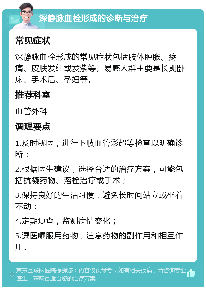 深静脉血栓形成的诊断与治疗 常见症状 深静脉血栓形成的常见症状包括肢体肿胀、疼痛、皮肤发红或发紫等。易感人群主要是长期卧床、手术后、孕妇等。 推荐科室 血管外科 调理要点 1.及时就医，进行下肢血管彩超等检查以明确诊断； 2.根据医生建议，选择合适的治疗方案，可能包括抗凝药物、溶栓治疗或手术； 3.保持良好的生活习惯，避免长时间站立或坐着不动； 4.定期复查，监测病情变化； 5.遵医嘱服用药物，注意药物的副作用和相互作用。