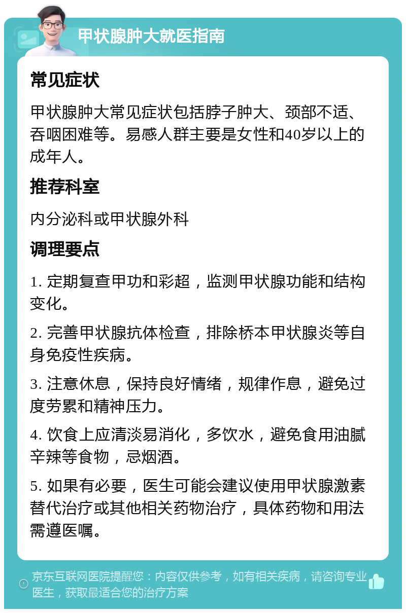 甲状腺肿大就医指南 常见症状 甲状腺肿大常见症状包括脖子肿大、颈部不适、吞咽困难等。易感人群主要是女性和40岁以上的成年人。 推荐科室 内分泌科或甲状腺外科 调理要点 1. 定期复查甲功和彩超，监测甲状腺功能和结构变化。 2. 完善甲状腺抗体检查，排除桥本甲状腺炎等自身免疫性疾病。 3. 注意休息，保持良好情绪，规律作息，避免过度劳累和精神压力。 4. 饮食上应清淡易消化，多饮水，避免食用油腻辛辣等食物，忌烟酒。 5. 如果有必要，医生可能会建议使用甲状腺激素替代治疗或其他相关药物治疗，具体药物和用法需遵医嘱。