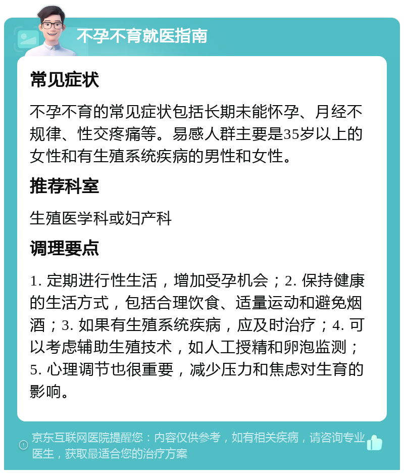 不孕不育就医指南 常见症状 不孕不育的常见症状包括长期未能怀孕、月经不规律、性交疼痛等。易感人群主要是35岁以上的女性和有生殖系统疾病的男性和女性。 推荐科室 生殖医学科或妇产科 调理要点 1. 定期进行性生活，增加受孕机会；2. 保持健康的生活方式，包括合理饮食、适量运动和避免烟酒；3. 如果有生殖系统疾病，应及时治疗；4. 可以考虑辅助生殖技术，如人工授精和卵泡监测；5. 心理调节也很重要，减少压力和焦虑对生育的影响。