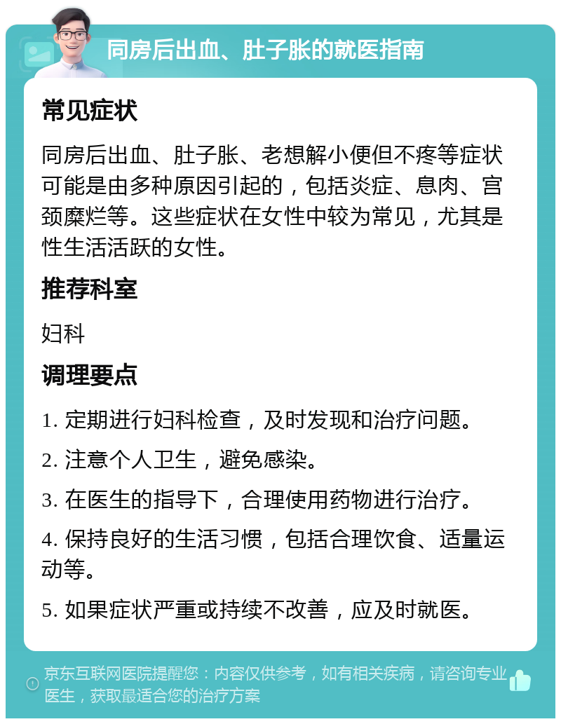 同房后出血、肚子胀的就医指南 常见症状 同房后出血、肚子胀、老想解小便但不疼等症状可能是由多种原因引起的，包括炎症、息肉、宫颈糜烂等。这些症状在女性中较为常见，尤其是性生活活跃的女性。 推荐科室 妇科 调理要点 1. 定期进行妇科检查，及时发现和治疗问题。 2. 注意个人卫生，避免感染。 3. 在医生的指导下，合理使用药物进行治疗。 4. 保持良好的生活习惯，包括合理饮食、适量运动等。 5. 如果症状严重或持续不改善，应及时就医。