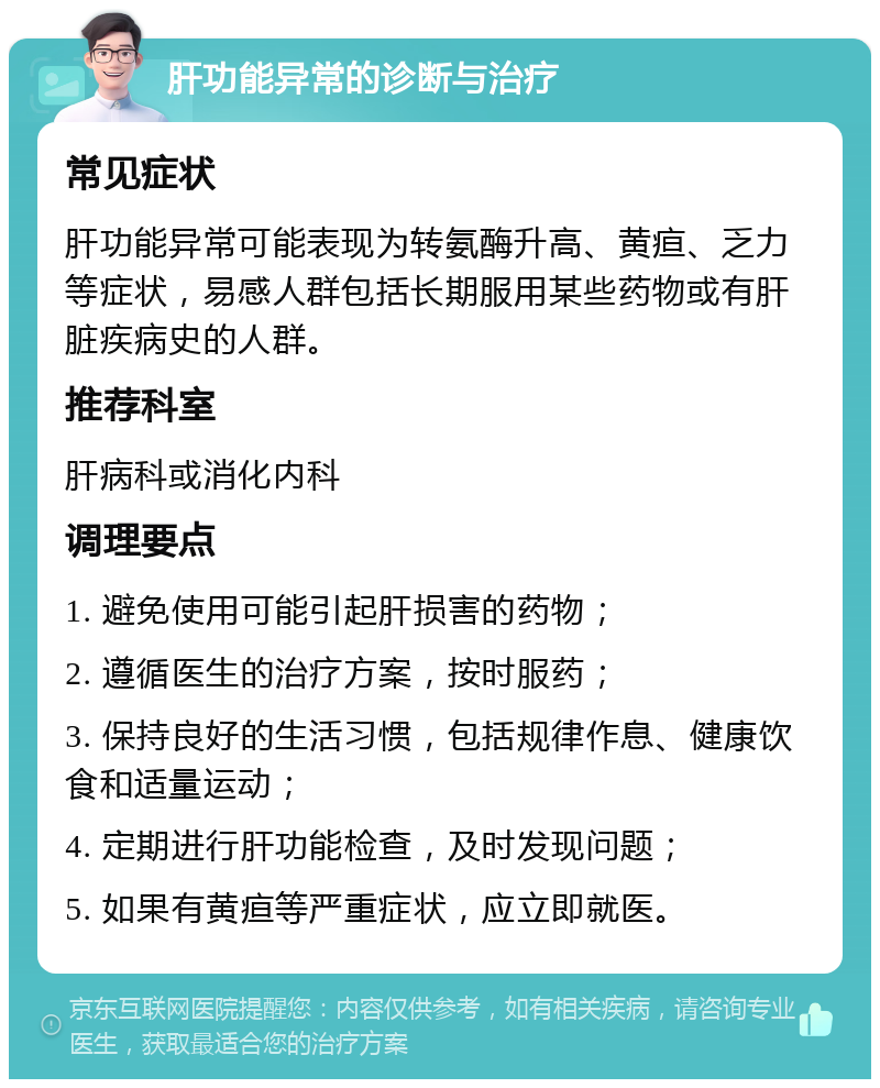 肝功能异常的诊断与治疗 常见症状 肝功能异常可能表现为转氨酶升高、黄疸、乏力等症状，易感人群包括长期服用某些药物或有肝脏疾病史的人群。 推荐科室 肝病科或消化内科 调理要点 1. 避免使用可能引起肝损害的药物； 2. 遵循医生的治疗方案，按时服药； 3. 保持良好的生活习惯，包括规律作息、健康饮食和适量运动； 4. 定期进行肝功能检查，及时发现问题； 5. 如果有黄疸等严重症状，应立即就医。