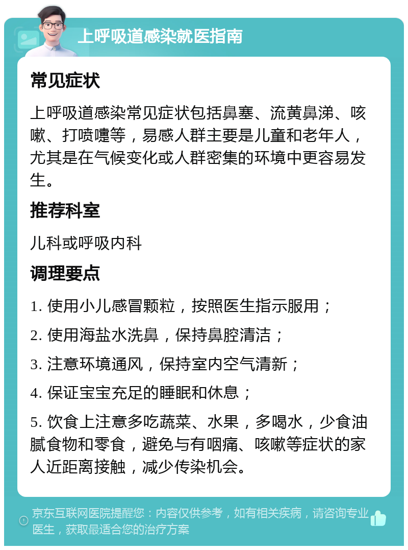 上呼吸道感染就医指南 常见症状 上呼吸道感染常见症状包括鼻塞、流黄鼻涕、咳嗽、打喷嚏等，易感人群主要是儿童和老年人，尤其是在气候变化或人群密集的环境中更容易发生。 推荐科室 儿科或呼吸内科 调理要点 1. 使用小儿感冒颗粒，按照医生指示服用； 2. 使用海盐水洗鼻，保持鼻腔清洁； 3. 注意环境通风，保持室内空气清新； 4. 保证宝宝充足的睡眠和休息； 5. 饮食上注意多吃蔬菜、水果，多喝水，少食油腻食物和零食，避免与有咽痛、咳嗽等症状的家人近距离接触，减少传染机会。