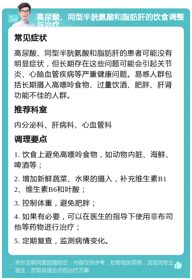 高尿酸、同型半胱氨酸和脂肪肝的饮食调整与治疗 常见症状 高尿酸、同型半胱氨酸和脂肪肝的患者可能没有明显症状，但长期存在这些问题可能会引起关节炎、心脑血管疾病等严重健康问题。易感人群包括长期摄入高嘌呤食物、过量饮酒、肥胖、肝肾功能不佳的人群。 推荐科室 内分泌科、肝病科、心血管科 调理要点 1. 饮食上避免高嘌呤食物，如动物内脏、海鲜、啤酒等； 2. 增加新鲜蔬菜、水果的摄入，补充维生素B12、维生素B6和叶酸； 3. 控制体重，避免肥胖； 4. 如果有必要，可以在医生的指导下使用非布司他等药物进行治疗； 5. 定期复查，监测病情变化。