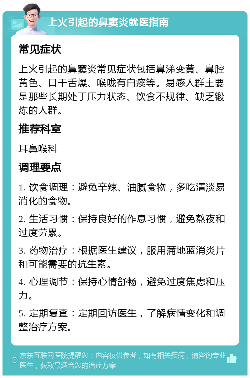 上火引起的鼻窦炎就医指南 常见症状 上火引起的鼻窦炎常见症状包括鼻涕变黄、鼻腔黄色、口干舌燥、喉咙有白痰等。易感人群主要是那些长期处于压力状态、饮食不规律、缺乏锻炼的人群。 推荐科室 耳鼻喉科 调理要点 1. 饮食调理：避免辛辣、油腻食物，多吃清淡易消化的食物。 2. 生活习惯：保持良好的作息习惯，避免熬夜和过度劳累。 3. 药物治疗：根据医生建议，服用蒲地蓝消炎片和可能需要的抗生素。 4. 心理调节：保持心情舒畅，避免过度焦虑和压力。 5. 定期复查：定期回访医生，了解病情变化和调整治疗方案。