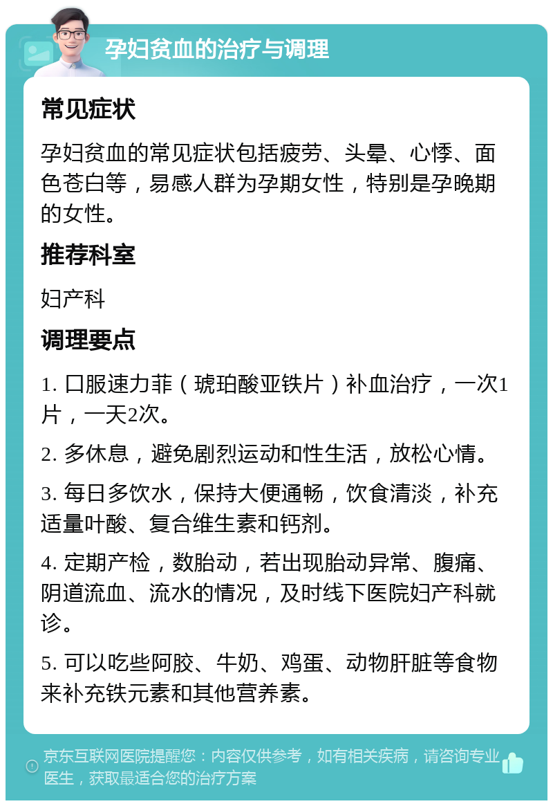 孕妇贫血的治疗与调理 常见症状 孕妇贫血的常见症状包括疲劳、头晕、心悸、面色苍白等，易感人群为孕期女性，特别是孕晚期的女性。 推荐科室 妇产科 调理要点 1. 口服速力菲（琥珀酸亚铁片）补血治疗，一次1片，一天2次。 2. 多休息，避免剧烈运动和性生活，放松心情。 3. 每日多饮水，保持大便通畅，饮食清淡，补充适量叶酸、复合维生素和钙剂。 4. 定期产检，数胎动，若出现胎动异常、腹痛、阴道流血、流水的情况，及时线下医院妇产科就诊。 5. 可以吃些阿胶、牛奶、鸡蛋、动物肝脏等食物来补充铁元素和其他营养素。