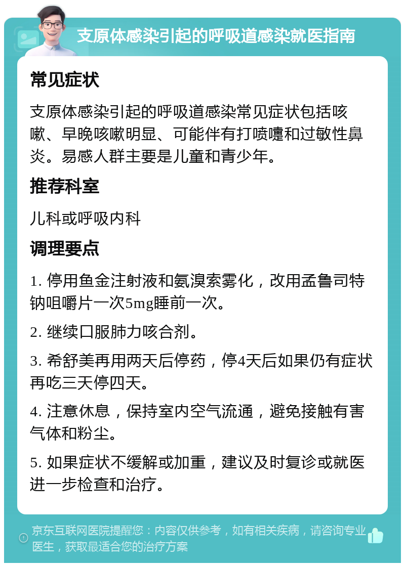 支原体感染引起的呼吸道感染就医指南 常见症状 支原体感染引起的呼吸道感染常见症状包括咳嗽、早晚咳嗽明显、可能伴有打喷嚏和过敏性鼻炎。易感人群主要是儿童和青少年。 推荐科室 儿科或呼吸内科 调理要点 1. 停用鱼金注射液和氨溴索雾化，改用孟鲁司特钠咀嚼片一次5mg睡前一次。 2. 继续口服肺力咳合剂。 3. 希舒美再用两天后停药，停4天后如果仍有症状再吃三天停四天。 4. 注意休息，保持室内空气流通，避免接触有害气体和粉尘。 5. 如果症状不缓解或加重，建议及时复诊或就医进一步检查和治疗。