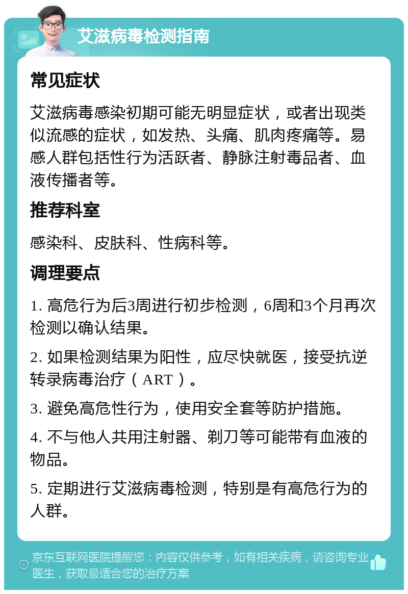 艾滋病毒检测指南 常见症状 艾滋病毒感染初期可能无明显症状，或者出现类似流感的症状，如发热、头痛、肌肉疼痛等。易感人群包括性行为活跃者、静脉注射毒品者、血液传播者等。 推荐科室 感染科、皮肤科、性病科等。 调理要点 1. 高危行为后3周进行初步检测，6周和3个月再次检测以确认结果。 2. 如果检测结果为阳性，应尽快就医，接受抗逆转录病毒治疗（ART）。 3. 避免高危性行为，使用安全套等防护措施。 4. 不与他人共用注射器、剃刀等可能带有血液的物品。 5. 定期进行艾滋病毒检测，特别是有高危行为的人群。