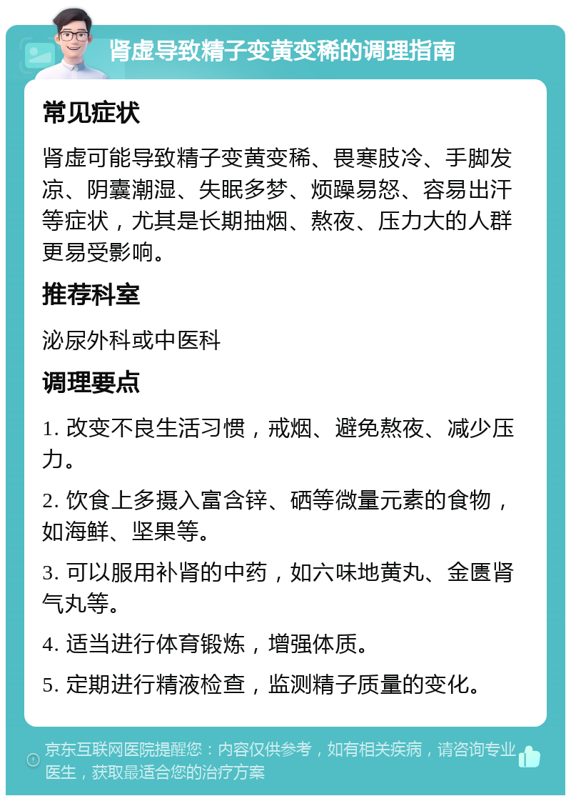 肾虚导致精子变黄变稀的调理指南 常见症状 肾虚可能导致精子变黄变稀、畏寒肢冷、手脚发凉、阴囊潮湿、失眠多梦、烦躁易怒、容易出汗等症状，尤其是长期抽烟、熬夜、压力大的人群更易受影响。 推荐科室 泌尿外科或中医科 调理要点 1. 改变不良生活习惯，戒烟、避免熬夜、减少压力。 2. 饮食上多摄入富含锌、硒等微量元素的食物，如海鲜、坚果等。 3. 可以服用补肾的中药，如六味地黄丸、金匮肾气丸等。 4. 适当进行体育锻炼，增强体质。 5. 定期进行精液检查，监测精子质量的变化。