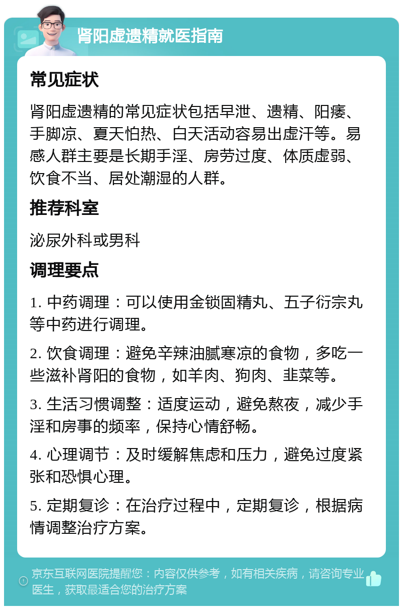 肾阳虚遗精就医指南 常见症状 肾阳虚遗精的常见症状包括早泄、遗精、阳痿、手脚凉、夏天怕热、白天活动容易出虚汗等。易感人群主要是长期手淫、房劳过度、体质虚弱、饮食不当、居处潮湿的人群。 推荐科室 泌尿外科或男科 调理要点 1. 中药调理：可以使用金锁固精丸、五子衍宗丸等中药进行调理。 2. 饮食调理：避免辛辣油腻寒凉的食物，多吃一些滋补肾阳的食物，如羊肉、狗肉、韭菜等。 3. 生活习惯调整：适度运动，避免熬夜，减少手淫和房事的频率，保持心情舒畅。 4. 心理调节：及时缓解焦虑和压力，避免过度紧张和恐惧心理。 5. 定期复诊：在治疗过程中，定期复诊，根据病情调整治疗方案。