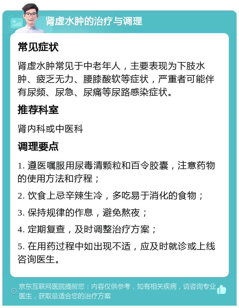 肾虚水肿的治疗与调理 常见症状 肾虚水肿常见于中老年人，主要表现为下肢水肿、疲乏无力、腰膝酸软等症状，严重者可能伴有尿频、尿急、尿痛等尿路感染症状。 推荐科室 肾内科或中医科 调理要点 1. 遵医嘱服用尿毒清颗粒和百令胶囊，注意药物的使用方法和疗程； 2. 饮食上忌辛辣生冷，多吃易于消化的食物； 3. 保持规律的作息，避免熬夜； 4. 定期复查，及时调整治疗方案； 5. 在用药过程中如出现不适，应及时就诊或上线咨询医生。