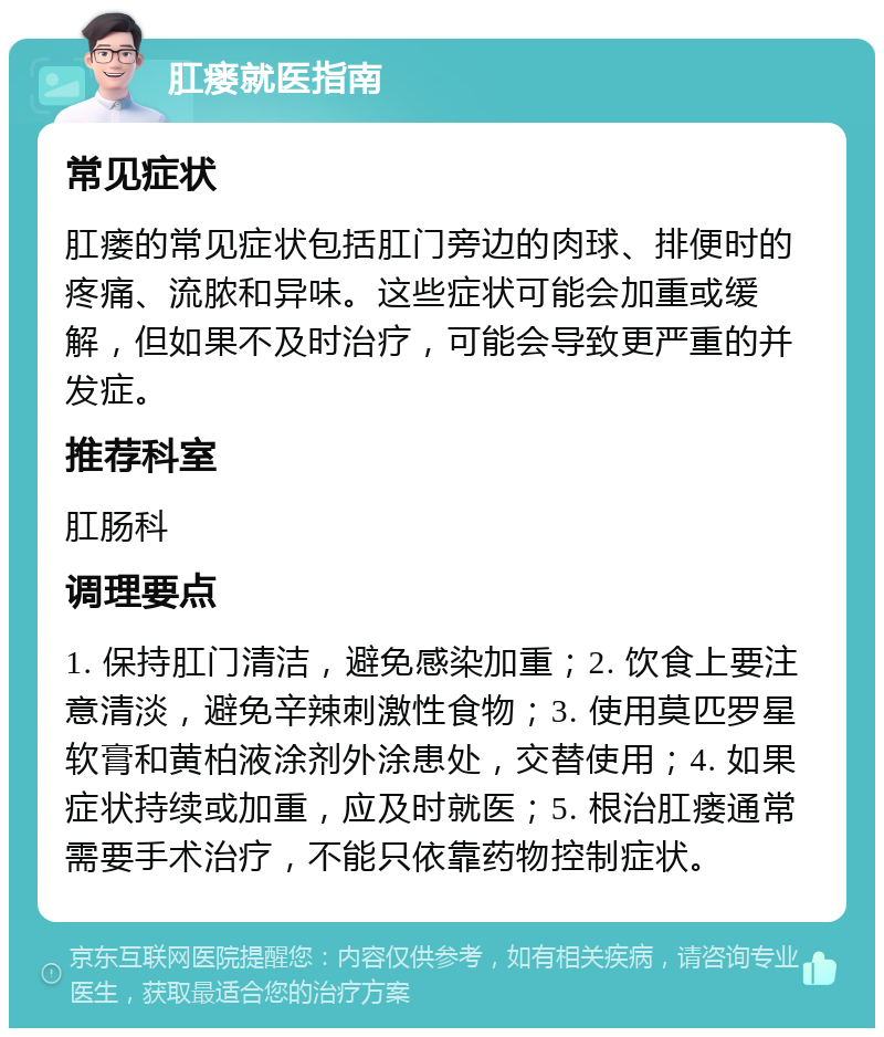 肛瘘就医指南 常见症状 肛瘘的常见症状包括肛门旁边的肉球、排便时的疼痛、流脓和异味。这些症状可能会加重或缓解，但如果不及时治疗，可能会导致更严重的并发症。 推荐科室 肛肠科 调理要点 1. 保持肛门清洁，避免感染加重；2. 饮食上要注意清淡，避免辛辣刺激性食物；3. 使用莫匹罗星软膏和黄柏液涂剂外涂患处，交替使用；4. 如果症状持续或加重，应及时就医；5. 根治肛瘘通常需要手术治疗，不能只依靠药物控制症状。