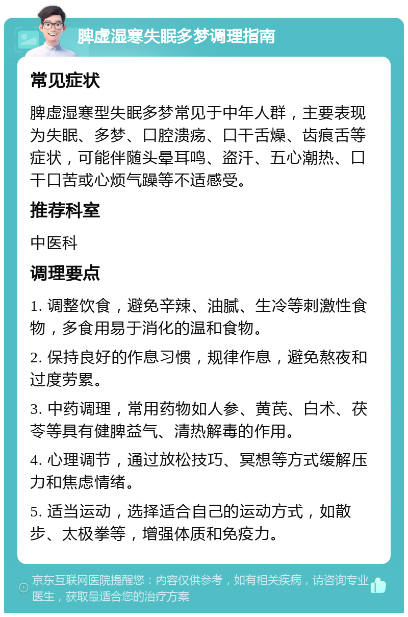 脾虚湿寒失眠多梦调理指南 常见症状 脾虚湿寒型失眠多梦常见于中年人群，主要表现为失眠、多梦、口腔溃疡、口干舌燥、齿痕舌等症状，可能伴随头晕耳鸣、盗汗、五心潮热、口干口苦或心烦气躁等不适感受。 推荐科室 中医科 调理要点 1. 调整饮食，避免辛辣、油腻、生冷等刺激性食物，多食用易于消化的温和食物。 2. 保持良好的作息习惯，规律作息，避免熬夜和过度劳累。 3. 中药调理，常用药物如人参、黄芪、白术、茯苓等具有健脾益气、清热解毒的作用。 4. 心理调节，通过放松技巧、冥想等方式缓解压力和焦虑情绪。 5. 适当运动，选择适合自己的运动方式，如散步、太极拳等，增强体质和免疫力。