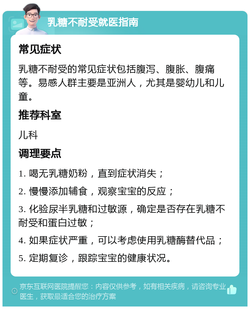 乳糖不耐受就医指南 常见症状 乳糖不耐受的常见症状包括腹泻、腹胀、腹痛等。易感人群主要是亚洲人，尤其是婴幼儿和儿童。 推荐科室 儿科 调理要点 1. 喝无乳糖奶粉，直到症状消失； 2. 慢慢添加辅食，观察宝宝的反应； 3. 化验尿半乳糖和过敏源，确定是否存在乳糖不耐受和蛋白过敏； 4. 如果症状严重，可以考虑使用乳糖酶替代品； 5. 定期复诊，跟踪宝宝的健康状况。