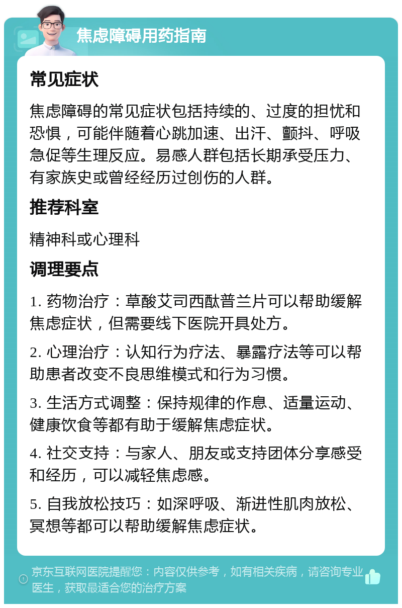 焦虑障碍用药指南 常见症状 焦虑障碍的常见症状包括持续的、过度的担忧和恐惧，可能伴随着心跳加速、出汗、颤抖、呼吸急促等生理反应。易感人群包括长期承受压力、有家族史或曾经经历过创伤的人群。 推荐科室 精神科或心理科 调理要点 1. 药物治疗：草酸艾司西酞普兰片可以帮助缓解焦虑症状，但需要线下医院开具处方。 2. 心理治疗：认知行为疗法、暴露疗法等可以帮助患者改变不良思维模式和行为习惯。 3. 生活方式调整：保持规律的作息、适量运动、健康饮食等都有助于缓解焦虑症状。 4. 社交支持：与家人、朋友或支持团体分享感受和经历，可以减轻焦虑感。 5. 自我放松技巧：如深呼吸、渐进性肌肉放松、冥想等都可以帮助缓解焦虑症状。