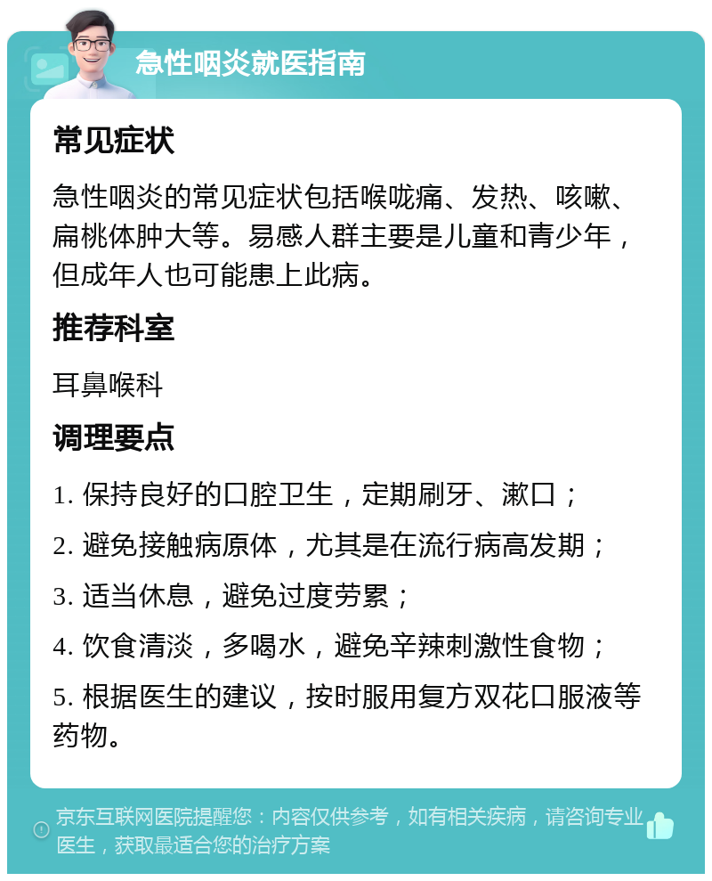 急性咽炎就医指南 常见症状 急性咽炎的常见症状包括喉咙痛、发热、咳嗽、扁桃体肿大等。易感人群主要是儿童和青少年，但成年人也可能患上此病。 推荐科室 耳鼻喉科 调理要点 1. 保持良好的口腔卫生，定期刷牙、漱口； 2. 避免接触病原体，尤其是在流行病高发期； 3. 适当休息，避免过度劳累； 4. 饮食清淡，多喝水，避免辛辣刺激性食物； 5. 根据医生的建议，按时服用复方双花口服液等药物。