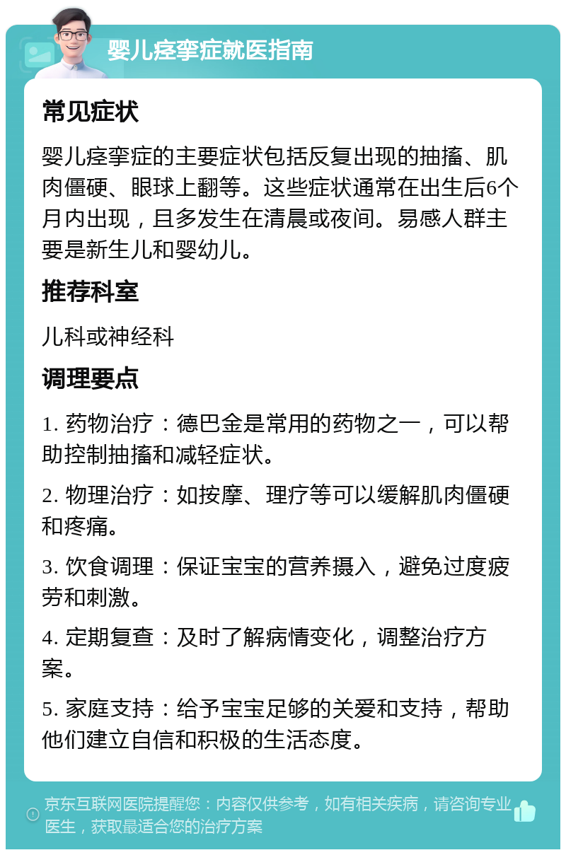 婴儿痉挛症就医指南 常见症状 婴儿痉挛症的主要症状包括反复出现的抽搐、肌肉僵硬、眼球上翻等。这些症状通常在出生后6个月内出现，且多发生在清晨或夜间。易感人群主要是新生儿和婴幼儿。 推荐科室 儿科或神经科 调理要点 1. 药物治疗：德巴金是常用的药物之一，可以帮助控制抽搐和减轻症状。 2. 物理治疗：如按摩、理疗等可以缓解肌肉僵硬和疼痛。 3. 饮食调理：保证宝宝的营养摄入，避免过度疲劳和刺激。 4. 定期复查：及时了解病情变化，调整治疗方案。 5. 家庭支持：给予宝宝足够的关爱和支持，帮助他们建立自信和积极的生活态度。