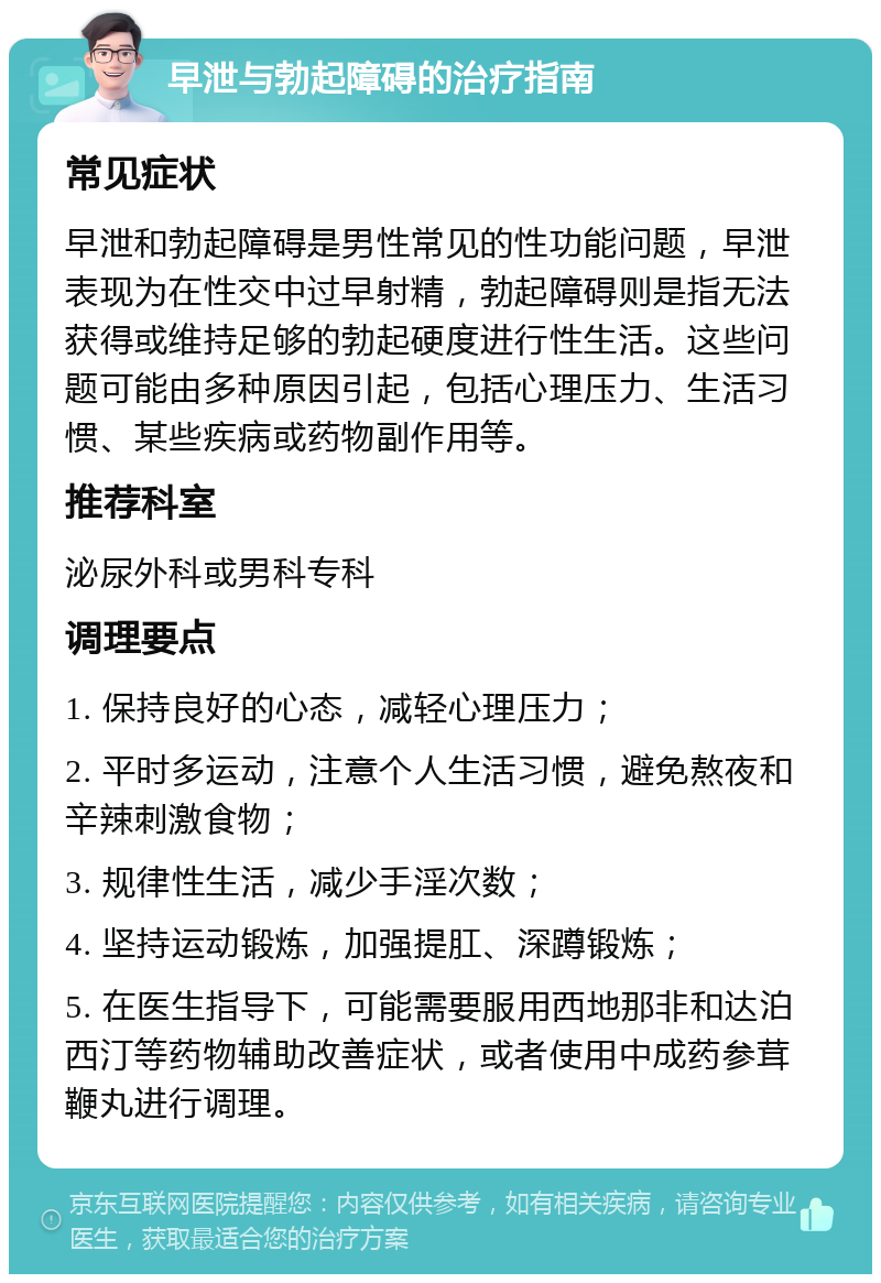 早泄与勃起障碍的治疗指南 常见症状 早泄和勃起障碍是男性常见的性功能问题，早泄表现为在性交中过早射精，勃起障碍则是指无法获得或维持足够的勃起硬度进行性生活。这些问题可能由多种原因引起，包括心理压力、生活习惯、某些疾病或药物副作用等。 推荐科室 泌尿外科或男科专科 调理要点 1. 保持良好的心态，减轻心理压力； 2. 平时多运动，注意个人生活习惯，避免熬夜和辛辣刺激食物； 3. 规律性生活，减少手淫次数； 4. 坚持运动锻炼，加强提肛、深蹲锻炼； 5. 在医生指导下，可能需要服用西地那非和达泊西汀等药物辅助改善症状，或者使用中成药参茸鞭丸进行调理。