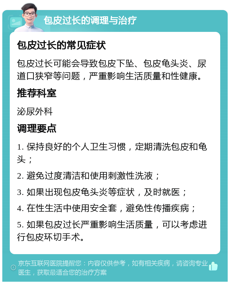 包皮过长的调理与治疗 包皮过长的常见症状 包皮过长可能会导致包皮下坠、包皮龟头炎、尿道口狭窄等问题，严重影响生活质量和性健康。 推荐科室 泌尿外科 调理要点 1. 保持良好的个人卫生习惯，定期清洗包皮和龟头； 2. 避免过度清洁和使用刺激性洗液； 3. 如果出现包皮龟头炎等症状，及时就医； 4. 在性生活中使用安全套，避免性传播疾病； 5. 如果包皮过长严重影响生活质量，可以考虑进行包皮环切手术。