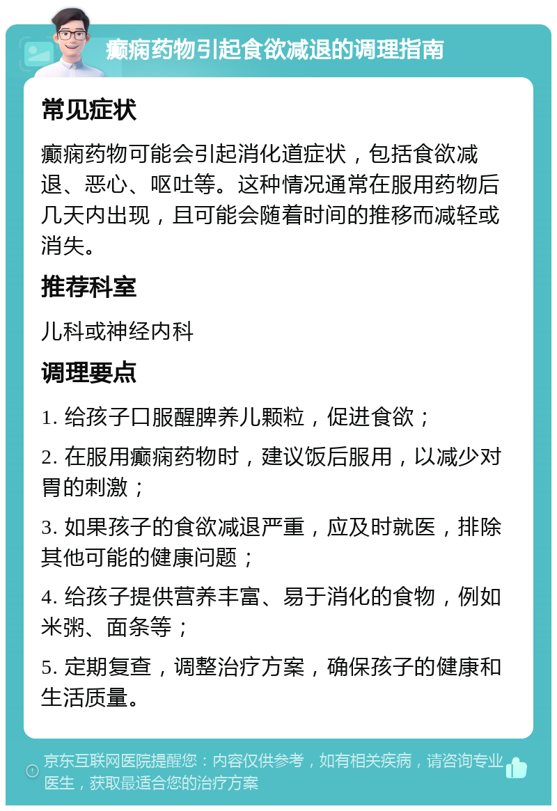 癫痫药物引起食欲减退的调理指南 常见症状 癫痫药物可能会引起消化道症状，包括食欲减退、恶心、呕吐等。这种情况通常在服用药物后几天内出现，且可能会随着时间的推移而减轻或消失。 推荐科室 儿科或神经内科 调理要点 1. 给孩子口服醒脾养儿颗粒，促进食欲； 2. 在服用癫痫药物时，建议饭后服用，以减少对胃的刺激； 3. 如果孩子的食欲减退严重，应及时就医，排除其他可能的健康问题； 4. 给孩子提供营养丰富、易于消化的食物，例如米粥、面条等； 5. 定期复查，调整治疗方案，确保孩子的健康和生活质量。