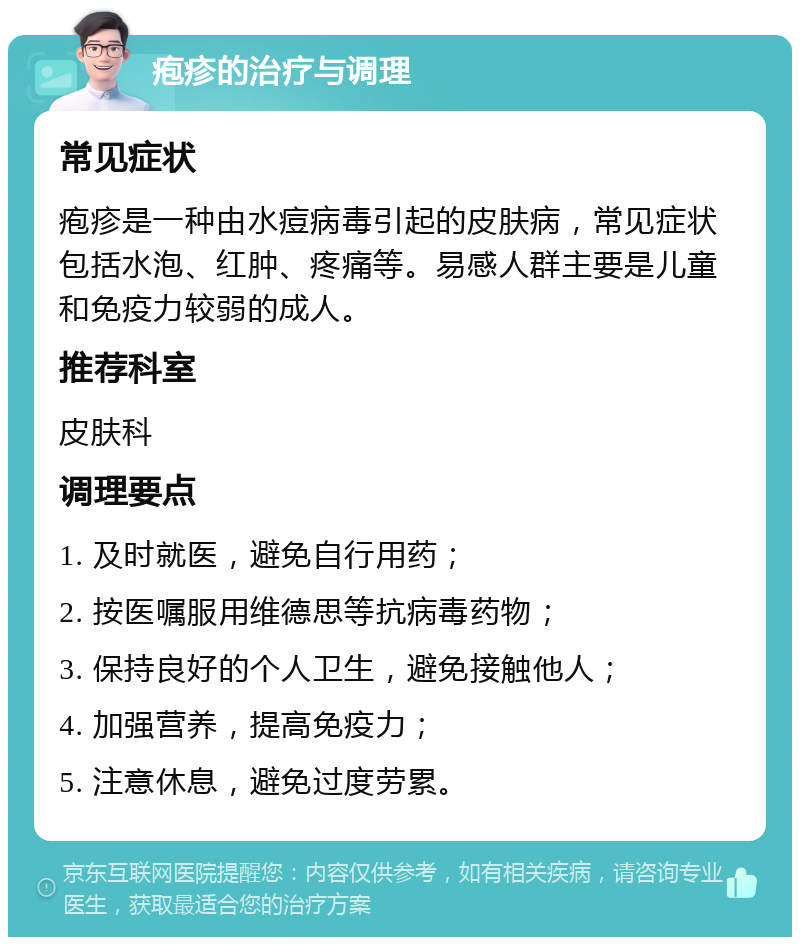 疱疹的治疗与调理 常见症状 疱疹是一种由水痘病毒引起的皮肤病，常见症状包括水泡、红肿、疼痛等。易感人群主要是儿童和免疫力较弱的成人。 推荐科室 皮肤科 调理要点 1. 及时就医，避免自行用药； 2. 按医嘱服用维德思等抗病毒药物； 3. 保持良好的个人卫生，避免接触他人； 4. 加强营养，提高免疫力； 5. 注意休息，避免过度劳累。