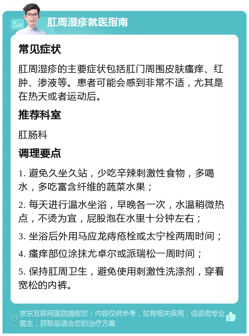 肛周湿疹就医指南 常见症状 肛周湿疹的主要症状包括肛门周围皮肤瘙痒、红肿、渗液等。患者可能会感到非常不适，尤其是在热天或者运动后。 推荐科室 肛肠科 调理要点 1. 避免久坐久站，少吃辛辣刺激性食物，多喝水，多吃富含纤维的蔬菜水果； 2. 每天进行温水坐浴，早晚各一次，水温稍微热点，不烫为宜，屁股泡在水里十分钟左右； 3. 坐浴后外用马应龙痔疮栓或太宁栓两周时间； 4. 瘙痒部位涂抹尤卓尔或派瑞松一周时间； 5. 保持肛周卫生，避免使用刺激性洗涤剂，穿着宽松的内裤。