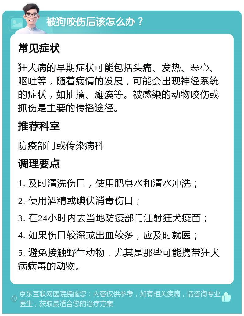 被狗咬伤后该怎么办？ 常见症状 狂犬病的早期症状可能包括头痛、发热、恶心、呕吐等，随着病情的发展，可能会出现神经系统的症状，如抽搐、瘫痪等。被感染的动物咬伤或抓伤是主要的传播途径。 推荐科室 防疫部门或传染病科 调理要点 1. 及时清洗伤口，使用肥皂水和清水冲洗； 2. 使用酒精或碘伏消毒伤口； 3. 在24小时内去当地防疫部门注射狂犬疫苗； 4. 如果伤口较深或出血较多，应及时就医； 5. 避免接触野生动物，尤其是那些可能携带狂犬病病毒的动物。