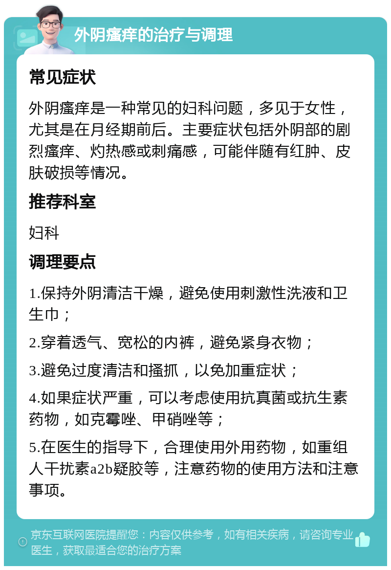 外阴瘙痒的治疗与调理 常见症状 外阴瘙痒是一种常见的妇科问题，多见于女性，尤其是在月经期前后。主要症状包括外阴部的剧烈瘙痒、灼热感或刺痛感，可能伴随有红肿、皮肤破损等情况。 推荐科室 妇科 调理要点 1.保持外阴清洁干燥，避免使用刺激性洗液和卫生巾； 2.穿着透气、宽松的内裤，避免紧身衣物； 3.避免过度清洁和搔抓，以免加重症状； 4.如果症状严重，可以考虑使用抗真菌或抗生素药物，如克霉唑、甲硝唑等； 5.在医生的指导下，合理使用外用药物，如重组人干扰素a2b疑胶等，注意药物的使用方法和注意事项。