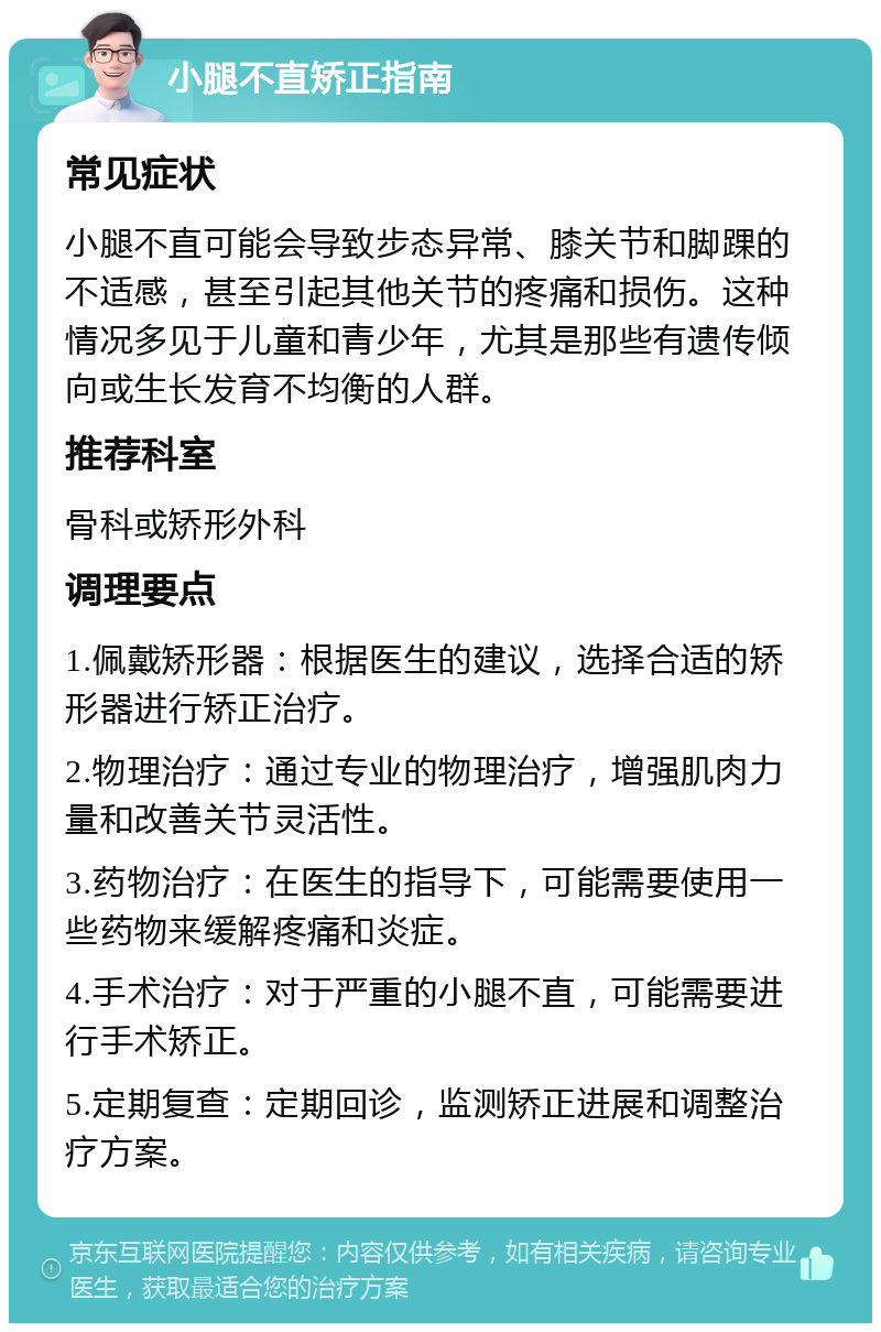 小腿不直矫正指南 常见症状 小腿不直可能会导致步态异常、膝关节和脚踝的不适感，甚至引起其他关节的疼痛和损伤。这种情况多见于儿童和青少年，尤其是那些有遗传倾向或生长发育不均衡的人群。 推荐科室 骨科或矫形外科 调理要点 1.佩戴矫形器：根据医生的建议，选择合适的矫形器进行矫正治疗。 2.物理治疗：通过专业的物理治疗，增强肌肉力量和改善关节灵活性。 3.药物治疗：在医生的指导下，可能需要使用一些药物来缓解疼痛和炎症。 4.手术治疗：对于严重的小腿不直，可能需要进行手术矫正。 5.定期复查：定期回诊，监测矫正进展和调整治疗方案。