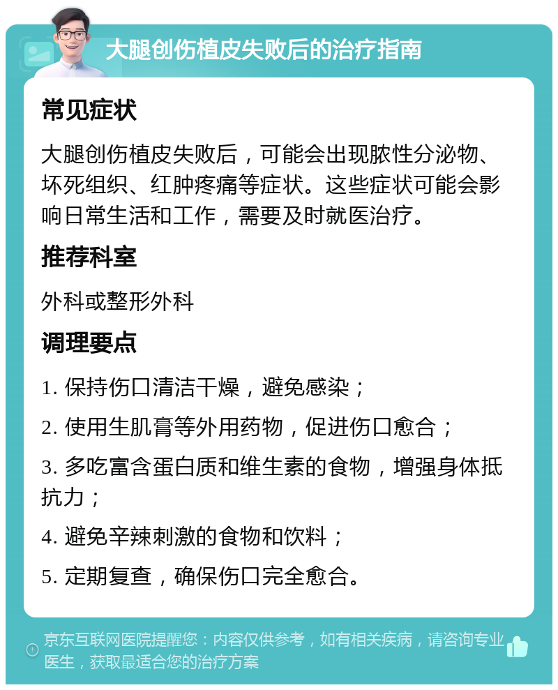 大腿创伤植皮失败后的治疗指南 常见症状 大腿创伤植皮失败后，可能会出现脓性分泌物、坏死组织、红肿疼痛等症状。这些症状可能会影响日常生活和工作，需要及时就医治疗。 推荐科室 外科或整形外科 调理要点 1. 保持伤口清洁干燥，避免感染； 2. 使用生肌膏等外用药物，促进伤口愈合； 3. 多吃富含蛋白质和维生素的食物，增强身体抵抗力； 4. 避免辛辣刺激的食物和饮料； 5. 定期复查，确保伤口完全愈合。