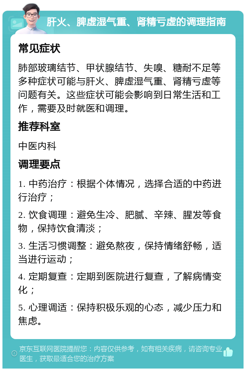 肝火、脾虚湿气重、肾精亏虚的调理指南 常见症状 肺部玻璃结节、甲状腺结节、失嗅、糖耐不足等多种症状可能与肝火、脾虚湿气重、肾精亏虚等问题有关。这些症状可能会影响到日常生活和工作，需要及时就医和调理。 推荐科室 中医内科 调理要点 1. 中药治疗：根据个体情况，选择合适的中药进行治疗； 2. 饮食调理：避免生冷、肥腻、辛辣、腥发等食物，保持饮食清淡； 3. 生活习惯调整：避免熬夜，保持情绪舒畅，适当进行运动； 4. 定期复查：定期到医院进行复查，了解病情变化； 5. 心理调适：保持积极乐观的心态，减少压力和焦虑。