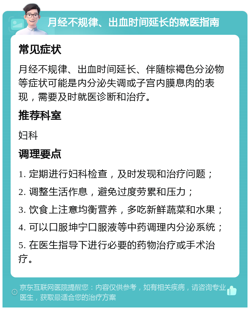 月经不规律、出血时间延长的就医指南 常见症状 月经不规律、出血时间延长、伴随棕褐色分泌物等症状可能是内分泌失调或子宫内膜息肉的表现，需要及时就医诊断和治疗。 推荐科室 妇科 调理要点 1. 定期进行妇科检查，及时发现和治疗问题； 2. 调整生活作息，避免过度劳累和压力； 3. 饮食上注意均衡营养，多吃新鲜蔬菜和水果； 4. 可以口服坤宁口服液等中药调理内分泌系统； 5. 在医生指导下进行必要的药物治疗或手术治疗。